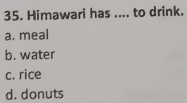 Himawari has .... to drink.
a. meal
b. water
c. rice
d. donuts