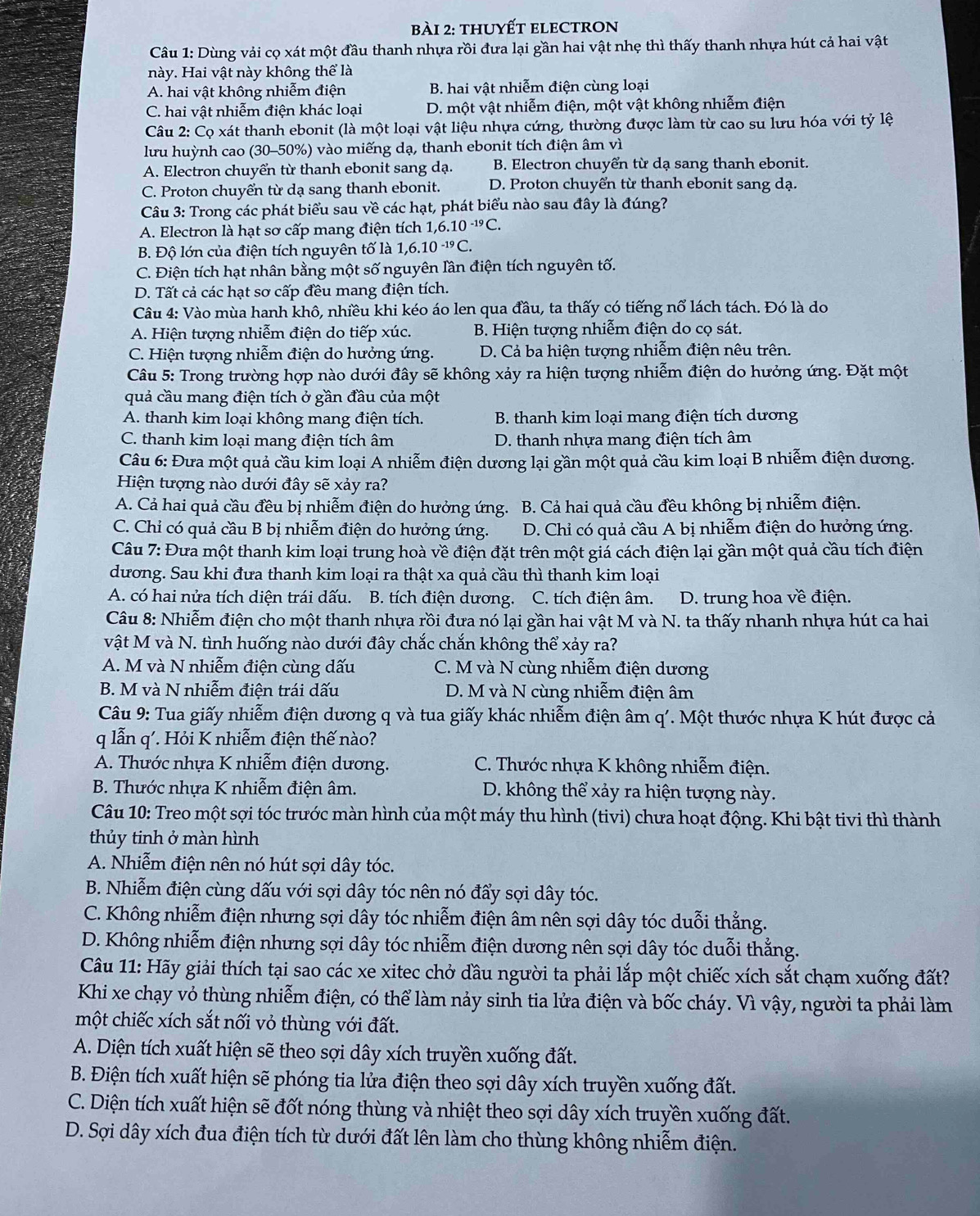 thuyếT eleCtron
Câu 1: Dùng vải cọ xát một đầu thanh nhựa rồi đưa lại gần hai vật nhẹ thì thấy thanh nhựa hút cả hai vật
này. Hai vật này không thể là
A. hai vật không nhiễm điện B. hai vật nhiễm điện cùng loại
C. hai vật nhiễm điện khác loại D. một vật nhiễm điện, một vật không nhiễm điện
Câu 2: Cọ xát thanh ebonit (là một loại vật liệu nhựa cứng, thường được làm từ cao su lưu hóa với tỷ lệ
lưu huỳnh cao (30-50%) vào miếng dạ, thanh ebonit tích điện âm vì
A. Electron chuyển từ thanh ebonit sang dạ. B. Electron chuyển từ dạ sang thanh ebonit.
C. Proton chuyển từ dạ sang thanh ebonit. D. Proton chuyển từ thanh ebonit sang dạ.
Câu 3: Trong các phát biểu sau về các hạt, phát biểu nào sau đây là đúng?
A. Electron là hạt sơ cấp mang điện tích 1,6.10^(-19)C.
B. Độ lớn của điện tích nguyên tố là 1,6. 10^(-19)C.
C. Điện tích hạt nhân bằng một số nguyên lần điện tích nguyên tố.
D. Tất cả các hạt sơ cấp đều mang điện tích.
Câu 4: Vào mùa hanh khô, nhiều khi kéo áo len qua đầu, ta thấy có tiếng nổ lách tách. Đó là do
A. Hiện tượng nhiễm điện do tiếp xúc. B. Hiện tượng nhiễm điện do cọ sát.
C. Hiện tượng nhiễm điện do hưởng ứng. D. Cả ba hiện tượng nhiễm điện nêu trên.
Câu 5: Trong trường hợp nào dưới đây sẽ không xảy ra hiện tượng nhiễm điện do hưởng ứng. Đặt một
quả cầu mang điện tích ở gần đầu của một
A. thanh kim loại không mang điện tích. B. thanh kim loại mang điện tích dương
C. thanh kim loại mang điện tích âm D. thanh nhựa mang điện tích âm
Câu 6: Đưa một quả cầu kim loại A nhiễm điện dương lại gần một quả cầu kim loại B nhiễm điện dương.
Hiện tượng nào dưới đây sẽ xảy ra?
A. Cả hai quả cầu đều bị nhiễm điện do hưởng ứng. B. Cả hai quả cầu đều không bị nhiễm điện.
C. Chỉ có quả cầu B bị nhiễm điện do hưởng ứng. D. Chỉ có quả cầu A bị nhiễm điện do hưởng ứng.
Câu 7: Đưa một thanh kim loại trung hoà về điện đặt trên một giá cách điện lại gần một quả cầu tích điện
dương. Sau khi đưa thanh kim loại ra thật xa quả cầu thì thanh kim loại
A. có hai nửa tích diện trái dấu.  B. tích điện dương. C. tích điện âm. D. trung hoa về điện.
Câu 8: Nhiễm điện cho một thanh nhựa rồi đưa nó lại gần hai vật M và N. ta thấy nhanh nhựa hút ca hai
vật M và N. tình huống nào dưới đây chắc chắn không thể xảy ra?
A. M và N nhiễm điện cùng dấu C. M và N cùng nhiễm điện dương
B. M và N nhiễm điện trái dấu  D. M và N cùng nhiễm điện âm
Câu 9: Tua giấy nhiễm điện dương q và tua giấy khác nhiễm điện âm q'. Một thước nhựa K hút được cả
q lẫn q'. Hỏi K nhiễm điện thế nào?
A. Thước nhựa K nhiễm điện dương. C. Thước nhựa K không nhiễm điện.
B. Thước nhựa K nhiễm điện âm. D. không thể xảy ra hiện tượng này.
Câu 10: Treo một sợi tóc trước màn hình của một máy thu hình (tivi) chưa hoạt động. Khi bật tivi thì thành
thủy tinh ở màn hình
A. Nhiễm điện nên nó hút sợi dây tóc.
B. Nhiễm điện cùng dấu với sợi dây tóc nên nó đẩy sợi dây tóc.
C. Không nhiễm điện nhưng sợi dây tóc nhiễm điện âm nên sợi dây tóc duỗi thằng.
D. Không nhiễm điện nhưng sợi dây tóc nhiễm điện dương nên sợi dây tóc duỗi thẳng.
Câu 11: Hãy giải thích tại sao các xe xitec chở đầu người ta phải lắp một chiếc xích sắt chạm xuống đất?
Khi xe chạy vỏ thùng nhiễm điện, có thể làm nảy sinh tia lửa điện và bốc cháy. Vì vậy, người ta phải làm
một chiếc xích sắt nối vỏ thùng với đất.
A. Diện tích xuất hiện sẽ theo sợi dây xích truyền xuống đất.
B. Điện tích xuất hiện sẽ phóng tia lửa điện theo sợi dây xích truyền xuống đất.
C. Diện tích xuất hiện sẽ đốt nóng thùng và nhiệt theo sợi dây xích truyền xuống đất.
D. Sợi dây xích đua điện tích từ dưới đất lên làm cho thùng không nhiễm điện.