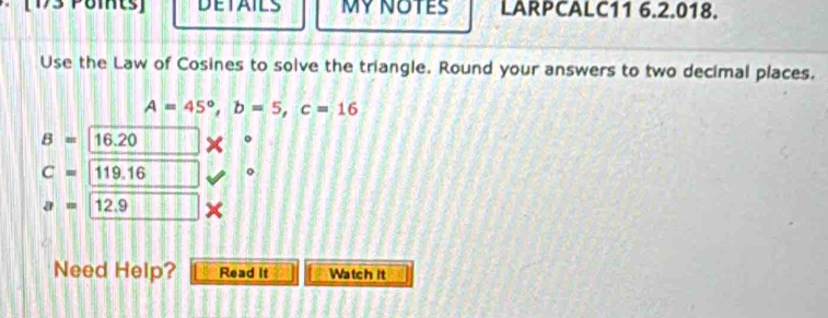 DETAILS MY NOTES LARPCALC11 6.2.018. 
Use the Law of Cosines to solve the triangle. Round your answers to two decimal places.
A=45°, b=5, c=16
B= 16.20
C=119.16 。
a=12.9 || 
Need Help? Read It Watch it