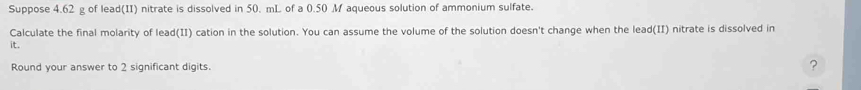 Suppose 4.62 g of lead(II) nitrate is dissolved in 50. mL of a 0.50 M aqueous solution of ammonium sulfate. 
Calculate the final molarity of lead(II) cation in the solution. You can assume the volume of the solution doesn't change when the lead(II) nitrate is dissolved in 
it. 
Round your answer to 2 significant digits. ?