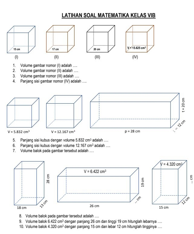 LATIHAN SOAL MATEMATIKA KELAS VIB
17 cm 
(II) 
1. Volume gambar nomor (I) adalah ...
2. Volume gambar nomor (II) adalah ....
3. Volume gambar nomor (III) adalah …...
4. Panjang sisi gambar nomor (IV) adalah ....
5. Panjang sisi kubus dengan volume 5.832cm^3 adalah ....
6. Panjang sisi kubus dengan volume 12.167cm^3 adalah ....
7. Volume balok pada gambar tersebut adalah …
8. Volume balok pada gambar tersebut adalah ..
9. Volume balok 6.422cm^3 denqan panjanq 26 cm dan tinqqi 19 cm hitunglah lebarnya ....
10. Volume balok 4.320cm^3 dengan panjang 15 cm dan lebar 12 cm hitunglah tingginya ....