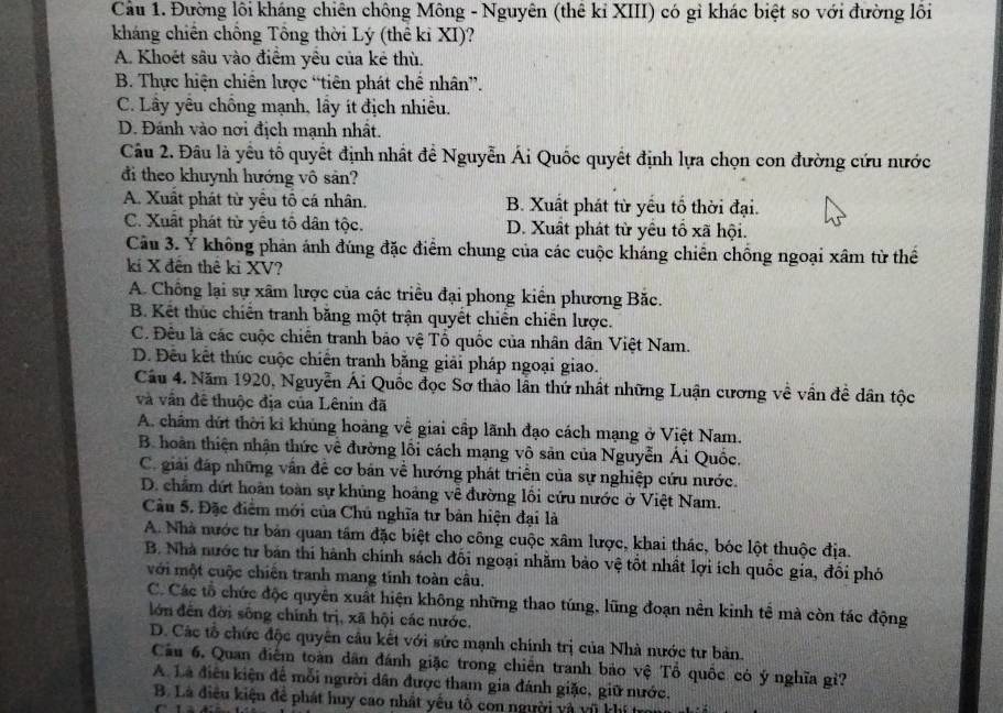 Cầu 1. Đường lôi kháng chiên chông Mông - Nguyên (thê kỉ XIII) có gỉ khác biệt so với đường lôi
kháng chiến chồng Tổng thời Lý (thế kỉ XI)?
A. Khoét sâu vào điểm yêu của kẻ thù.
B. Thực hiện chiến lược “tiên phát chế nhân”.
C. Lây yêu chồng mạnh, lầy ít địch nhiều.
D. Đánh vào nơi địch mạnh nhất.
Câu 2. Đâu là yều tổ quyết định nhất để Nguyễn Ái Quốc quyết định lựa chọn con đường cứu nước
đi theo khuynh hướng vô sản?
A. Xuất phát từ yêu tổ cá nhân. B. Xuất phát từ yếu tổ thời đại.
C. Xuất phát từ yêu tố dân tộc. D. Xuất phát từ yêu tổ xã hội.
Câu 3. Ý không phản ánh đúng đặc điểm chung của các cuộc kháng chiến chồng ngoại xâm từ thể
kí X đên thê ki XV?
A. Chồng lại sự xâm lược của các triều đại phong kiển phương Bắc.
B. Kết thúc chiến tranh băng một trận quyết chiến chiên lược.
C. Đêu là các cuộc chiến tranh bảo vệ Tổ quốc của nhân dân Việt Nam.
D. Đêu kết thúc cuộc chiến tranh băng giải pháp ngoại giao.
Câu 4. Năm 1920, Nguyễn Ái Quốc đọc Sơ thảo lần thứ nhất những Luận cương về vân đề dân tộc
và vân đê thuộc địa của Lênin đã
A. chẩm dứt thời ki khủng hoàng về giai cấp lãnh đạo cách mạng ở Việt Nam.
B. hoàn thiện nhận thức về đường lối cách mạng vô sản của Nguyễn Ái Quốc.
C. giải đáp những vấn đề cơ bản về hướng phát triển của sự nghiệp cứu nước.
D. châm dứt hoàn toàn sự khủng hoảng về đường lôi cứu nước ở Việt Nam.
Cầu 5. Đặc điểm mới của Chủ nghĩa tư bản hiện đại là
A. Nhà nước tư bản quan tâm đặc biệt cho công cuộc xâm lược, khai thác, bóc lột thuộc địa.
B. Nhà nước tư bản thí hành chính sách đối ngoại nhăm bảo vệ tốt nhất lợi ích quốc gia, đổi phó
với một cuộc chiến tranh mang tính toàn câu.
C. Các tổ chức độc quyên xuất hiện không những thao túng, lũng đoạn nền kinh tế mà còn tác động
lớn đến đời sông chính trị, xã hội các nước.
D. Các tổ chức độc quyên cầu kết với sức mạnh chính trị của Nhà nước tư bản.
Câu 6. Quan điểm toàn dân đánh giặc trong chiến tranh bảo vệ Tổ quốc có ý nghĩa g'?
A. Là điều kiện để mỗi người dân được tham gia đánh giặc, giữ nước.
B. Là điều kiệu để phát huy cao nhất yêu tổ con người và vũ khí tro