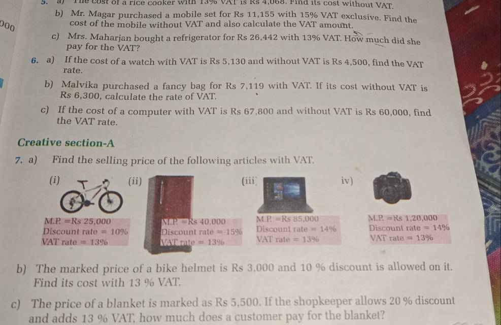 The cost of a rice cooker with 13% VAT is Rs 4,068. Find its cost without VAT 
b) Mr. Magar purchased a mobile set for Rs 11,155 with 15% VAT exclusive. Find the
000
cost of the mobile without VAT and also calculate the VAT amount. 
c) Mrs. Maharjan bought a refrigerator for Rs 26,442 with 13% VAT. How much did she 
pay for the VAT? 
6. a) If the cost of a watch with VAT is Rs 5,130 and without VAT is Rs 4,500, find the VAT 
rate. 
b) Malvika purchased a fancy bag for Rs 7,119 with VAT. If its cost without VAT is
Rs 6,300, calculate the rate of VAT. 
c) If the cost of a computer with VAT is Rs 67,800 and without VAT is Rs 60,000, find 
the VAT rate. 
Creative section-A 
7. a) Find the selling price of the following articles with VAT. 
(i) (ii) (iii) iv)
M.P=Rs25,000 M.P.=Rs40,000 M.P.=Rs 85,000 M.P =Rs 1,20,000
Discount rate=10% Discount rate =15% Discount rate =14% Discount rate =14%
VAT rate =13% ATrate=13% VAT rate =13% VAT rate =13%
b) The marked price of a bike helmet is Rs 3,000 and 10 % discount is allowed on it. 
Find its cost with 13 % VAT. 
c) The price of a blanket is marked as Rs 5,500. If the shopkeeper allows 20 % discount 
and adds 13 % VAT, how much does a customer pay for the blanket?