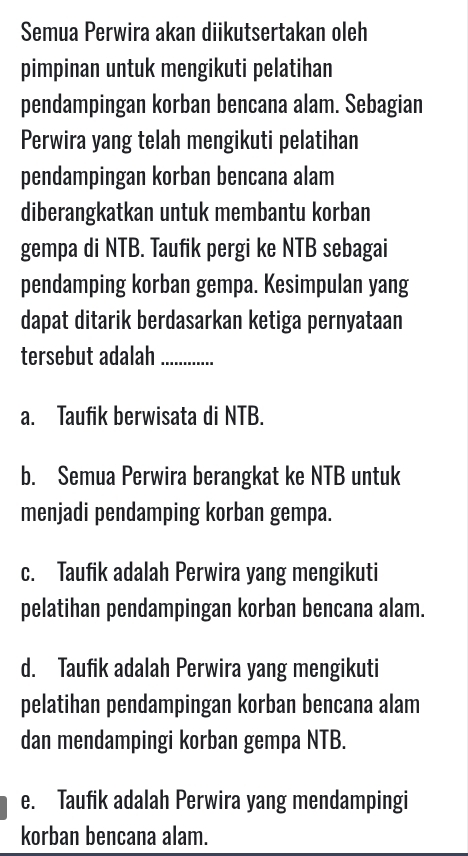 Semua Perwira akan diikutsertakan oleh
pimpinan untuk mengikuti pelatihan
pendampingan korban bencana alam. Sebagian
Perwira yang telah mengikuti pelatihan
pendampingan korban bencana alam
diberangkatkan untuk membantu korban
gempa di NTB. Taufik pergi ke NTB sebagai
pendamping korban gempa. Kesimpulan yang
dapat ditarik berdasarkan ketiga pernyataan
tersebut adalah_
a. Taufik berwisata di NTB.
b. Semua Perwira berangkat ke NTB untuk
menjadi pendamping korban gempa.
c. Taufik adalah Perwira yang mengikuti
pelatihan pendampingan korban bencana alam.
d. Taufik adalah Perwira yang mengikuti
pelatihan pendampingan korban bencana alam
dan mendampingi korban gempa NTB.
e. Taufik adalah Perwira yang mendampingi
korban bencana alam.