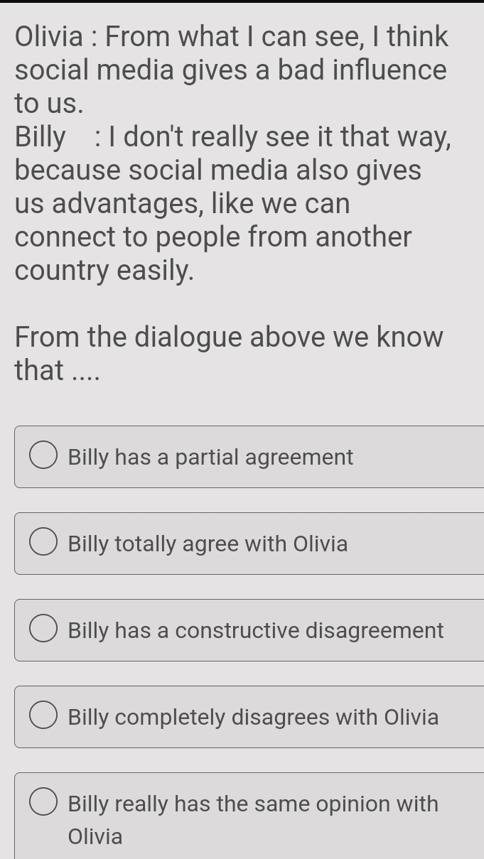 Olivia : From what I can see, I think
social media gives a bad influence
to us.
Billy : I don't really see it that way,
because social media also gives
us advantages, like we can
connect to people from another
country easily.
From the dialogue above we know
that ....
Billy has a partial agreement
Billy totally agree with Olivia
Billy has a constructive disagreement
Billy completely disagrees with Olivia
Billy really has the same opinion with
Olivia