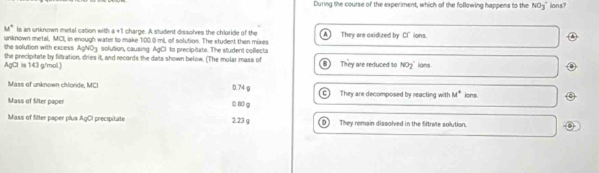 During the course of the experiment, which of the following happens to the NO3^(- ions?
M^circ) is an unknown metal cation with a +1 charge. A student dissolves the chloride of the A They are oxidized by Cl"ions.
41
unknown metal, MCI, in enough water to make 100.0 mL of solution. The student then mixes
the solution with excess AgNO3 solution, causing AgCl to precipitate. The student collects
the precipitate by filtration, dries it, and records the data shown below. (The molar mass of B
AgCl is 143 g/mol.) They are reduced to NO_2^(+ ions
Mass of unknown chloride, MCI 0.74 g They are decomposed by reacting with M^+) ions.
C
Mass of filter paper 0.80 g
Mass of filter paper plus AgCI precipitate 2.23 g They remain dissolved in the filtrate solution.
D )