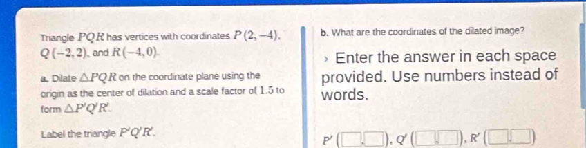 Triangle PQ R has vertices with coordinates P(2,-4). b. What are the coordinates of the dilated image?
Q(-2,2) , and R(-4,0). » Enter the answer in each space 
a. Dilate △ PQR on the coordinate plane using the provided. Use numbers instead of 
origin as the center of dilation and a scale factor of 1.5 to words. 
form △ P'Q'R. 
Label the triangle P'Q'R'.
P'(□ ,□ ), Q'(□ ,□ ), R'(□ ,□ )
