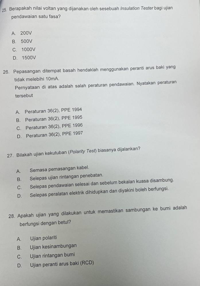 Berapakah nilai voltan yang dijanakan oleh sesebuah Insulation Tester bagi ujian
pendawaian satu fasa?
A. 200V
B. 500V
C. 1000V
D. 1500V
26. Pepasangan ditempat basah hendaklah menggunakan peranti arus baki yang
tidak melebihi 10mA.
Pernyataan di atas adalah salah peraturan pendawaian. Nyatakan peraturan
tersebut
A. Peraturan 36 (2), PPE 1994
B. Peraturan 36 (2), PPE 1995
C. Peraturan 36 (2), PPE 1996
D. Peraturan 36(2 ), PPE 1997
27. Bilakah ujian kekutuban (Polarity Test) biasanya dijalankan?
A. Semasa pemasangan kabel.
B. Selepas ujian rintangan penebatan.
C. Selepas pendawaian selesai dan sebelum bekalan kuasa disambung.
D. Selepas peralatan elektrik dihidupkan dan diyakini boleh berfungsi.
28. Apakah ujian yang dilakukan untuk memastikan sambungan ke bumi adalah
berfungsi dengan betul?
A. Ujian polariti
B. Ujian kesinambungan
C. Ujian rintangan bumi
D. Ujian peranti arus baki (RCD)