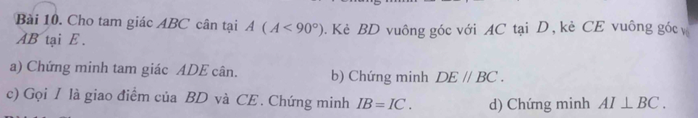 Cho tam giác ABC cân tại A(A<90°). Kè BD vuông góc với AC tại D, kẻ CE vuông góc
AB tại E. 
a) Chứng minh tam giác ADE cân. b) Chứng minh DE//BC. 
c) Gọi I là giao điểm của BD và CE . Chứng minh IB=IC. 
d) Chứng minh AI⊥ BC.