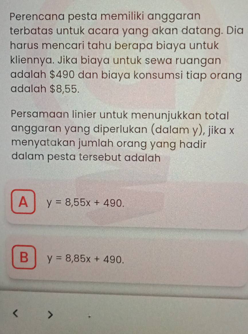 Perencana pesta memiliki anggaran
terbatas untuk acara yang akan datang. Dia
harus mencari tahu berapa biaya untuk
kliennya. Jika biaya untuk sewa ruangan
adalah $490 dan biaya konsumsi tiap orang
adalah $8,55.
Persamaan linier untuk menunjukkan total
anggaran yang diperlukan (dalam y), jika x
menyatakan jumlah orang yang hadir 
dalam pesta tersebut adalah
A y=8,55x+490.
B y=8,85x+490.