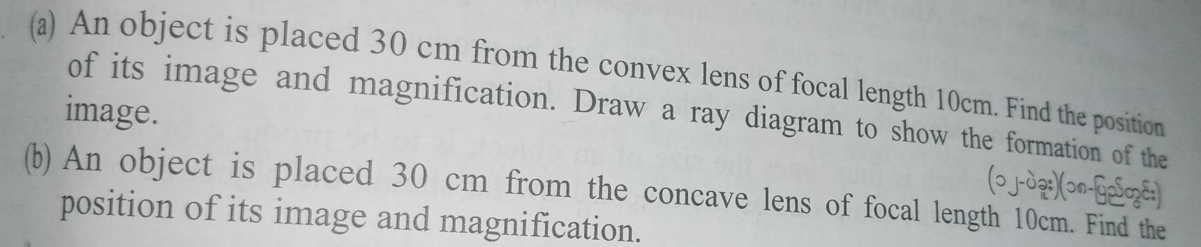 An object is placed 30 cm from the convex lens of focal length 10cm. Find the position 
image. 
of its image and magnification. Draw a ray diagram to show the formation of the 
(ɔj-dạ:)(ɔn-Gp⁵z:) 
(b) An object is placed 30 cm from the concave lens of focal length 10cm. Find the 
position of its image and magnification.