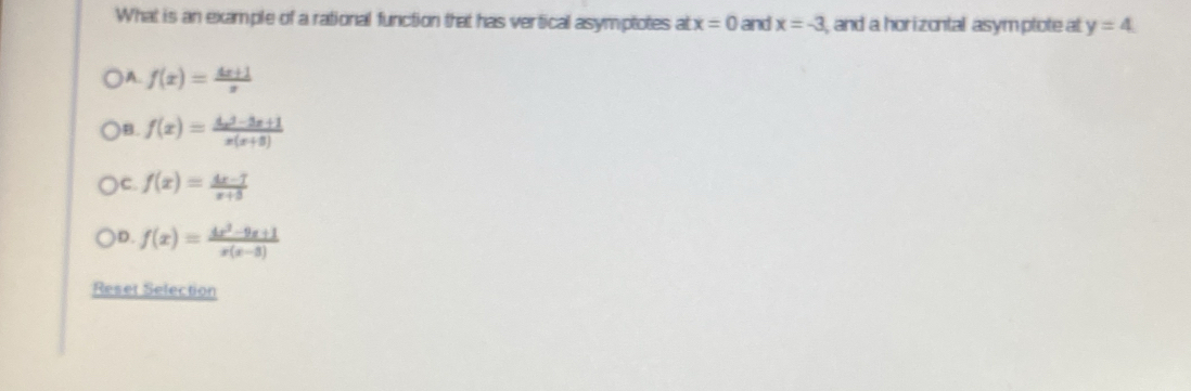 What is an example of a rational function that has vertical asymptotes at x=0 and x=-3 and a horizontal asym ptote at y=4
) A. f(x)= (4x+1)/x 
B. f(x)= (4x^3-3x+1)/x(x+3) 
C. f(x)= (4x-7)/x+5 
D. f(x)= (4x^2-9x+1)/x(x-3) 
Reset Selection