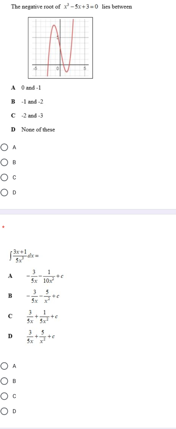 The negative root of x^3-5x+3=0 lies between
A 0 and -1
B -1 and -2
C -2 and -3
D None of these
A
B
C
D
∈t  (3x+1)/5x^3 dx=
A - 3/5x - 1/10x^2 +c
B - 3/5x - 5/x^2 +c
C  3/5x + 1/5x^2 +c
D  3/5x + 5/x^2 +c
A
B
C
D