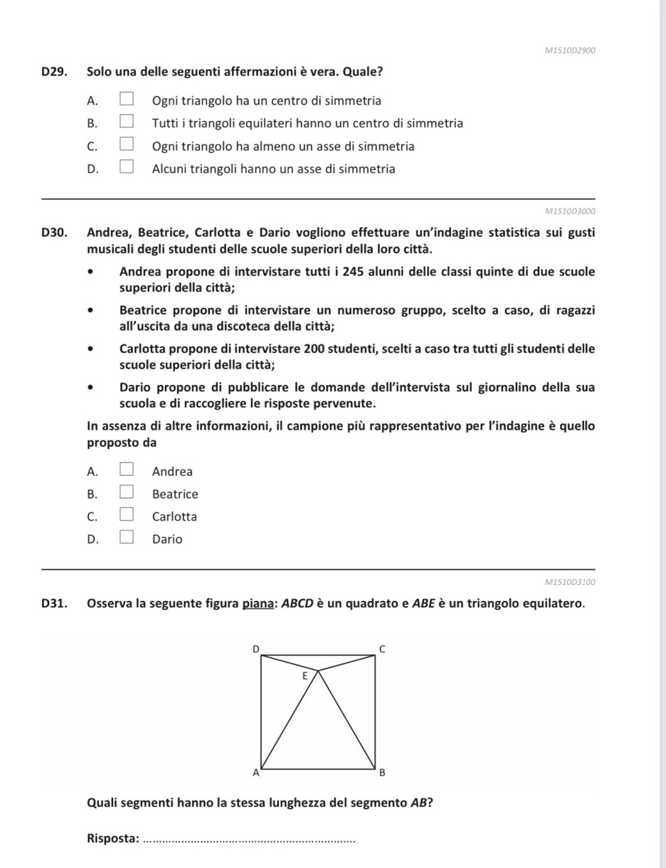 M1510D2900
D29. Solo una delle seguenti affermazioni è vera. Quale?
A. □ Ogni triangolo ha un centro di simmetria
B. □ Tutti i triangoli equilateri hanno un centro di simmetria
C. □ Ogni triangolo ha almeno un asse di simmetria
D. □ Alcuni triangoli hanno un asse di simmetria
_
M1510D3000
D30. Andrea, Beatrice, Carlotta e Dario vogliono effettuare un’indagine statistica sui gusti
musicali degli studenti delle scuole superiori della loro città.
Andrea propone di intervistare tutti i 245 alunni delle classi quinte di due scuole
superiori della città;
Beatrice propone di intervistare un numeroso gruppo, scelto a caso, di ragazzi
all'uscita da una discoteca della città;
Carlotta propone di intervistare 200 studenti, scelti a caso tra tutti gli studenti delle
scuole superiori della città;
Dario propone di pubblicare le domande dell'intervista sul giornalino della sua
scuola e di raccogliere le risposte pervenute.
In assenza di altre informazioni, il campione più rappresentativo per l'indagine è quello
proposto da
A. □ Andrea
B. □ Beatrice
C. □ Carlotta
D. □ Dario
M1510D3100
D31. Osserva la seguente figura piana: ABCD è un quadrato e ABE è un triangolo equilatero.
Quali segmenti hanno la stessa lunghezza del segmento AB?
Risposta:_