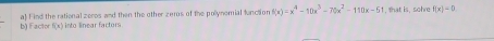 Factor f(x) into linear factors a) Find the rational zeros and then the other zeros of the pollynomial function f(x)=x^4-10x^3-70x^2-110x-61 , that is, sohre f(x)=0