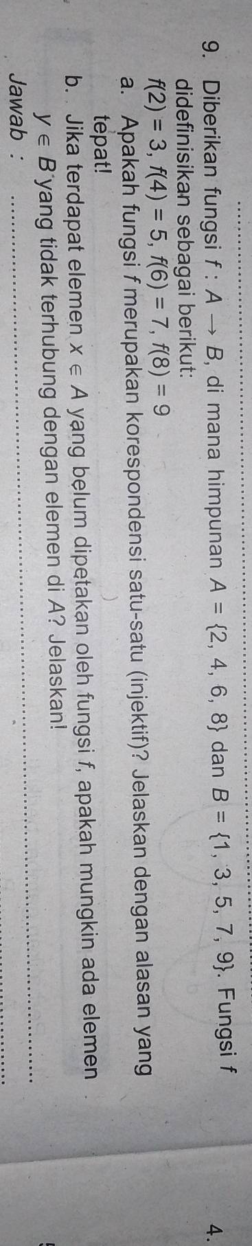 Diberikan fungsi f:Ato B , di mana himpunan A= 2,4,6,8 dan B= 1,3,5,7,9. Fungsi f
4. 
didefinisikan sebagai berikut:
f(2)=3, f(4)=5, f(6)=7, f(8)=9
a. Apakah fungsi f merupakan korespondensi satu-satu (injektif)? Jelaskan dengan alasan yang 
tepat! 
b. Jika terdapat elemen x∈ A yang belum dipetakan oleh fungsi f, apakah mungkin ada elemen 
_
y∈ B yang tidak terhubung dengan elemen di A? Jelaskan! 
Jawab :