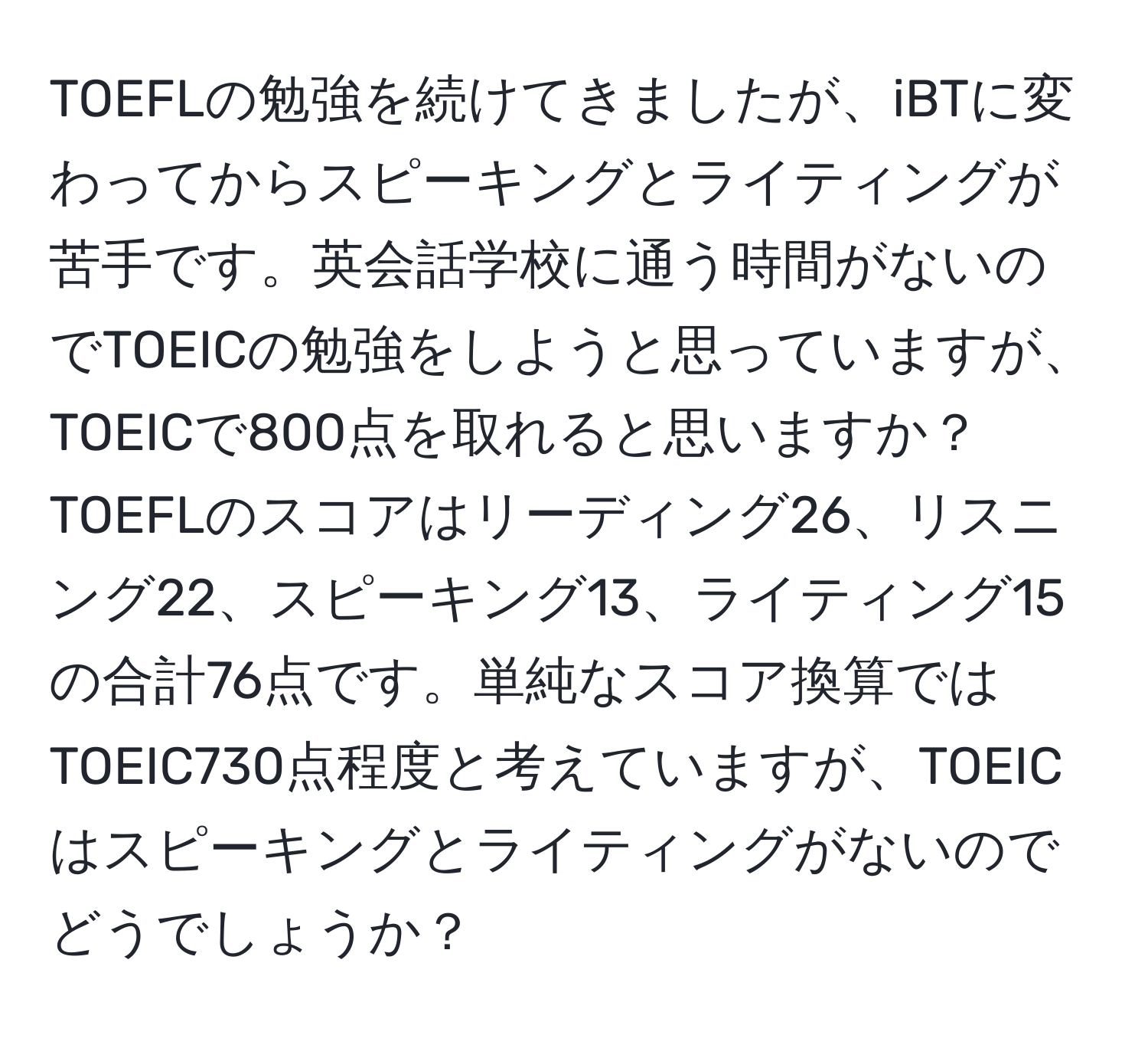 TOEFLの勉強を続けてきましたが、iBTに変わってからスピーキングとライティングが苦手です。英会話学校に通う時間がないのでTOEICの勉強をしようと思っていますが、TOEICで800点を取れると思いますか？ TOEFLのスコアはリーディング26、リスニング22、スピーキング13、ライティング15の合計76点です。単純なスコア換算ではTOEIC730点程度と考えていますが、TOEICはスピーキングとライティングがないのでどうでしょうか？