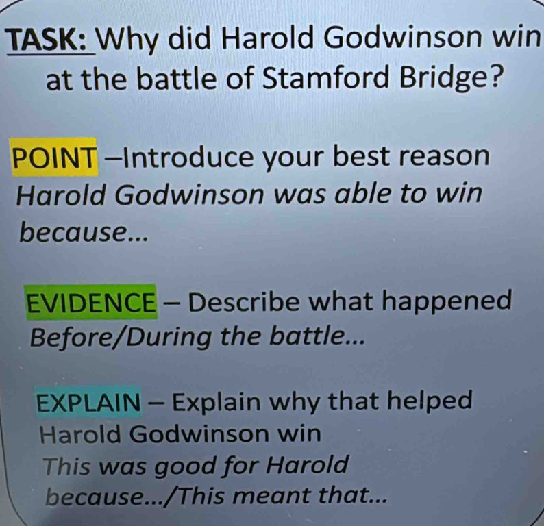 TASK: Why did Harold Godwinson win 
at the battle of Stamford Bridge? 
POINT -Introduce your best reason 
Harold Godwinson was able to win 
because... 
EVIDENCE - Describe what happened 
Before/During the battle... 
EXPLAIN - Explain why that helped 
Harold Godwinson win 
This was good for Harold 
because.../This meant that...