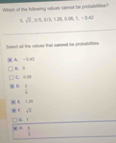 Which of the following values cannot be probabilities?
0, sqrt(2), 3/5, 5/3, 1.26, 0.06, 1, -0.42
Select all the values that cannot be probabilities.
A. - 0 42
B. 0
C. 0.06
D.  3/5 
E。 1 26
F. sqrt(2)
G. 1
H.  5/3 