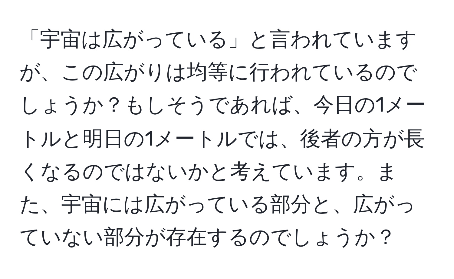 「宇宙は広がっている」と言われていますが、この広がりは均等に行われているのでしょうか？もしそうであれば、今日の1メートルと明日の1メートルでは、後者の方が長くなるのではないかと考えています。また、宇宙には広がっている部分と、広がっていない部分が存在するのでしょうか？