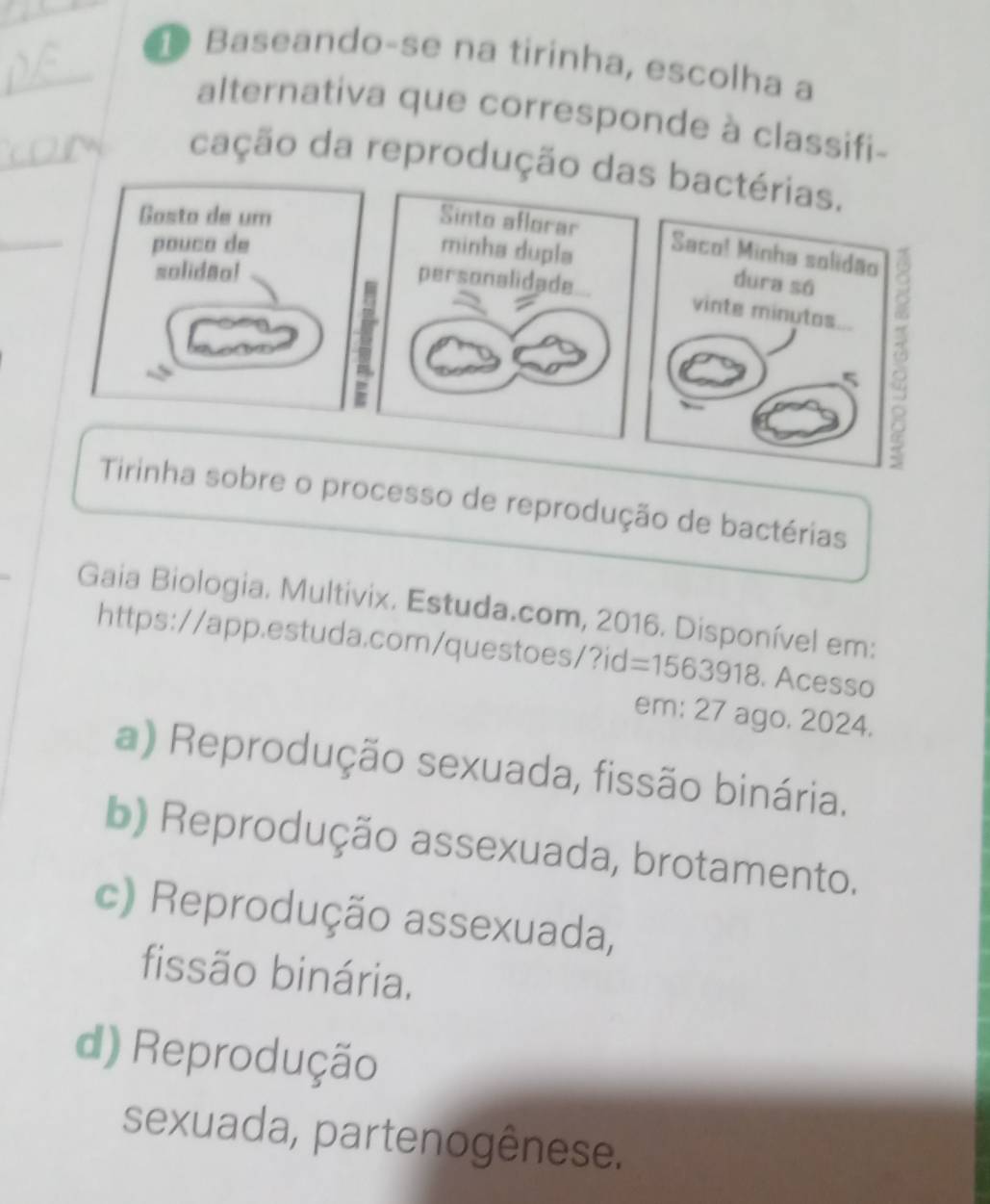 Baseando-se na tirinha, escolha a
alternativa que corresponde à classifi-
cação da reprodução das bactérias.
Gasto de um Sinto aflorar
pouco de minha dupla
Saco! Minha solidão
solidao!
dura sá
personalidade vinte minutos
5 ()
Tirinha sobre o processo de reprodução de bactérias
Gaia Biologia. Multivix. Estuda.com, 2016. Disponível em:
https://app.estuda.com/questoes/?id =1563918 . Acesso
em: 27 ago. 2024.
a) Reprodução sexuada, fissão binária.
b) Reprodução assexuada, brotamento.
c) Reprodução assexuada,
fissão binária.
d) Reprodução
sexuada, partenogênese.