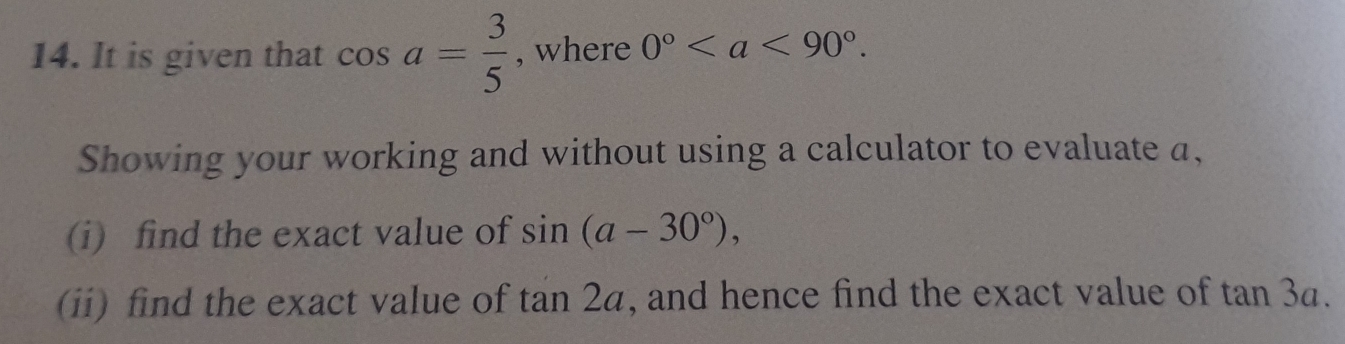 It is given that cos a= 3/5  , where 0°. 
Showing your working and without using a calculator to evaluate a, 
(i) find the exact value of sin (a-30°), 
(ii) find the exact value of tan 2a , and hence find the exact value of tan 3a.