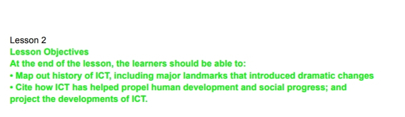 Lesson 2 
Lesson Objectives 
At the end of the lesson, the learners should be able to: 
Map out history of ICT, including major landmarks that introduced dramatic changes 
• Cite how ICT has helped propel human development and social progress; and 
project the developments of ICT.