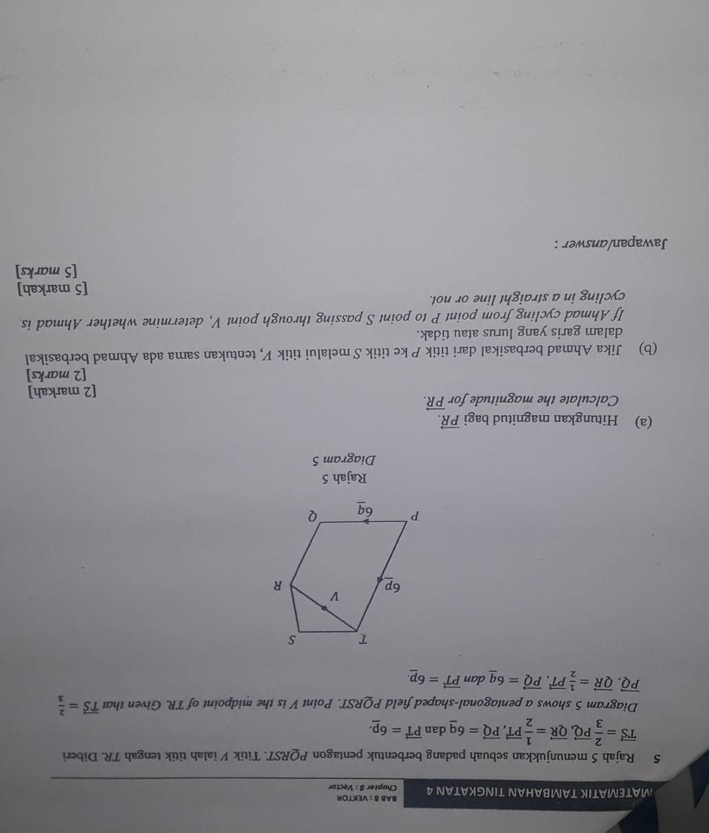 BAB 8 : VEKTOR 
MATEMATIK TAMBAHAN TINGKATAN 4 Chapter 8 : Vector 
5 Rajah 5 menunjukkan sebuah padang berbentuk pentagon PQRST. Titik ½ ialah titik tengah TR. Diberi
vector TS= 2/3 vector PQ, vector QR= 1/2 vector PT, vector PQ=6_ q dan vector PT=6_ p. 
Diagram 5 shows a pentagonal-shaped field PQRST. Point V is the midpoint of TR. Given that vector TS= 2/3 
vector PQ, vector QR= 1/2 vector PT, vector PQ=6_ q dan vector PT=6_ p. 
Rajah 5 
Diagram 5 
(a) Hitungkan magnitud bagi vector PR. 
Calculate the magnitude for vector PR. 
[2 markah] 
[2 marks] 
(b) Jika Ahmad berbasikal dari titik P ke titik S melalui titik V, tentukan sama ada Ahmad berbasikal 
dalam garis yang lurus atau tidak. 
If Ahmad cycling from point P to point S passing through point V, determine whether Ahmad is 
cycling in a straight line or not. 
[5 markah] 
[5 marks] 
Jawapan/answer :