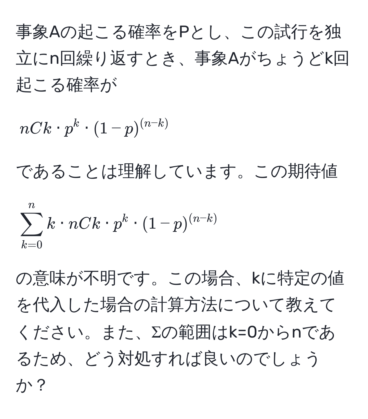 事象Aの起こる確率をPとし、この試行を独立にn回繰り返すとき、事象Aがちょうどk回起こる確率が  
[
nCk · p^(k · (1-p)^(n-k))
]  
であることは理解しています。この期待値  
[
sum_(k=0)^n k · nCk · p^(k · (1-p)^(n-k))
]  
の意味が不明です。この場合、kに特定の値を代入した場合の計算方法について教えてください。また、Σの範囲はk=0からnであるため、どう対処すれば良いのでしょうか？