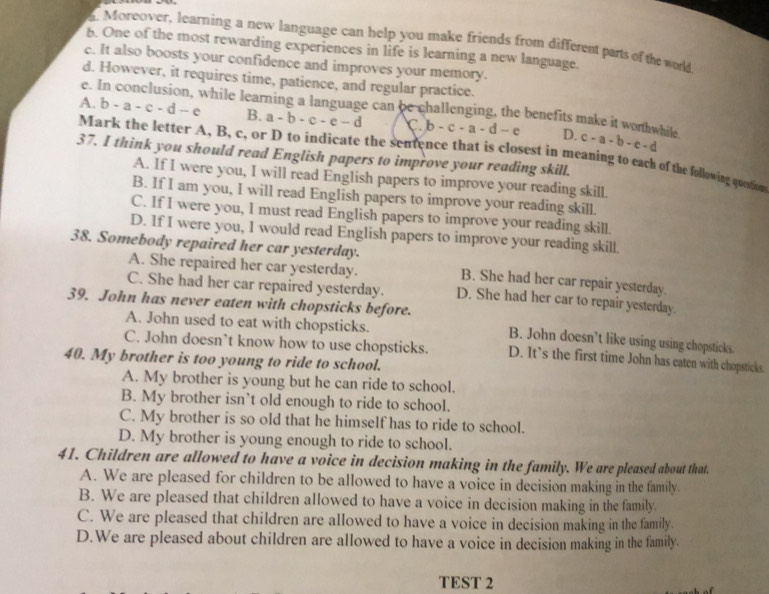 Moreover, learning a new language can help you make friends from different parts of the world
6. One of the most rewarding experiences in life is learning a new language.
c. It also boosts your confidence and improves your memory.
d. However, it requires time, patience, and regular practice.
e. In conclusion, while learning a language can be challenging, the benefits make it worthwhile
A. b-a-c-d-e B. a-b-c-e-d C b-c-a-d-e D. c-a-b-c-d
Mark the letter A, B, c, or D to indicate the sentence that is closest in meaning to each of the following question
37. I think you should read English papers to improve your reading skill.
A. If I were you, I will read English papers to improve your reading skill.
B. If I am you, I will read English papers to improve your reading skill.
C. If I were you, I must read English papers to improve your reading skill.
D. If I were you, I would read English papers to improve your reading skill.
38. Somebody repaired her car yesterday. B. She had her car repair yesterday.
A. She repaired her car yesterday.
C. She had her car repaired yesterday. D. She had her car to repair yesterday.
39. John has never eaten with chopsticks before. B. John doesn’t like using using chopsticks.
A. John used to eat with chopsticks.
C. John doesn’t know how to use chopsticks. D. It’s the first time John has eaten with chopsticks.
40. My brother is too young to ride to school.
A. My brother is young but he can ride to school.
B. My brother isn’t old enough to ride to school.
C. My brother is so old that he himself has to ride to school.
D. My brother is young enough to ride to school.
41. Children are allowed to have a voice in decision making in the family. We are pleased about that.
A. We are pleased for children to be allowed to have a voice in decision making in the family.
B. We are pleased that children allowed to have a voice in decision making in the family.
C. We are pleased that children are allowed to have a voice in decision making in the family.
D.We are pleased about children are allowed to have a voice in decision making in the family.
TEST 2