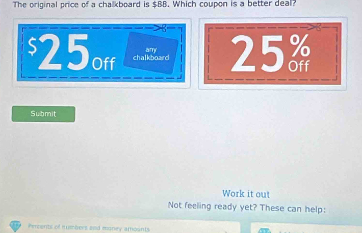 The original price of a chalkboard is $88. Which coupon is a better deal? 
any 25%
$25off chalkboard 
Submit 
Work it out 
Not feeling ready yet? These can help: 
Percents of numbers and money amounts