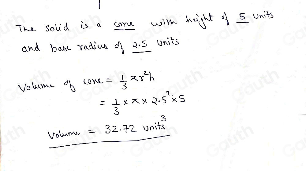 The solid is a cone with heght of 5 units
and base radius of 2. 5 units
volume of 10re= 1/3 π r^2h
= 1/3 * π * 2.5^2* 5
volume =32.72units^3