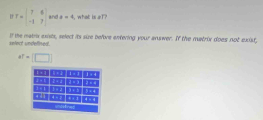 If T=beginbmatrix 7&6 -1&7endbmatrix and a=4 , what is aT?
If the matrix exists, select its size before entering your answer. If the matrix does not exist,
select undefined.
aT=[□ ]
1 1:1 1* 2 1* 3 1* 4
∠ E . 1 2sqrt(2) 2:3 2* 4
3* 1 3* 2 3* 3 3* 4
a:11 4* 2 4* 3 4* 4
undefined