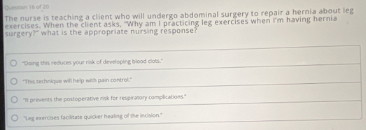 Questian 16 of 20
The nurse is teaching a client who will undergo abdominal surgery to repair a hernia about leg
exercises. When the client asks, "Why am I practicing leg exercises when I'm having hernia
surgery?" what is the appropriate nursing response?
"Doing this reduces your risk of developing blood clots."
"This technique will help with pain control."
"It prevents the postoperative risk for respiratory complications."
'Leg exercises facilitate quicker healing of the incision.'