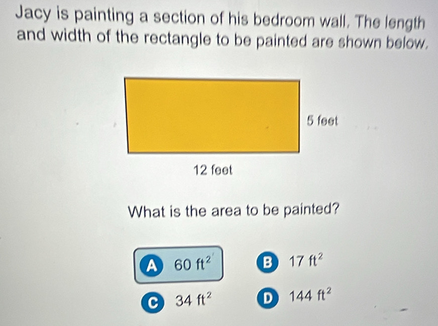 Jacy is painting a section of his bedroom wall. The length
and width of the rectangle to be painted are shown below.
What is the area to be painted?
A 60ft^2 B 17ft^2
c 34ft^2 D 144ft^2