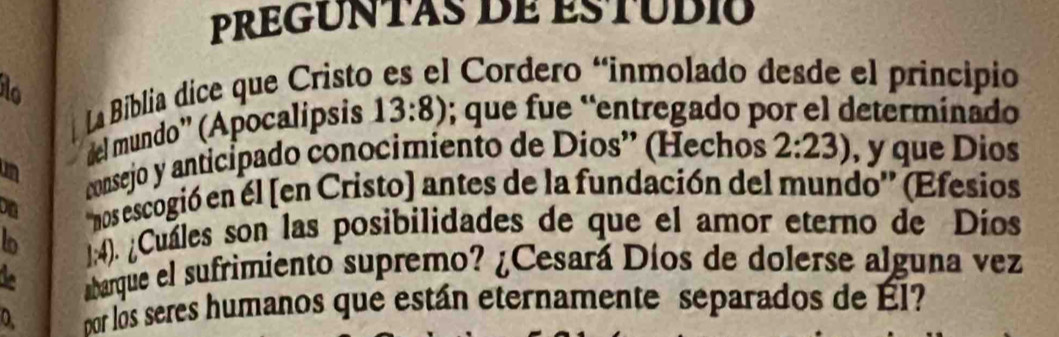 PREGUntas de estudió 
La Biblia dice que Cristo * Cordero "inmolado desde el principio 
del mundo'' (Apocalipsis 13:8); que fue “entregado por el determinado 
consejo y anticipado conocimiento de Dios” (Hechos 2:23) , y que Dios 
on 'nos escogió en él [en Cristo) antes de la fundación del mundo'' (Efesios 
lo 1:4). ¿Cuáles son las posibilidades de que el amor eterno de Díos 
abarque el sufrimiento supremo? ¿Cesará Díos de dolerse alguna vez 
0. bor los seres humanos que están eternamente separados de Él?