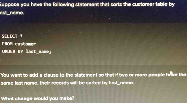 Suppose you have the following statement that sorts the customer table by 
ast_name. 
SELECT * 
FROM customer 
ORDER BY last_name; 
You want to add a clause to the statement so that if two or more people have the 
same last name, their records will be sorted by first_name. 
What change would you make?