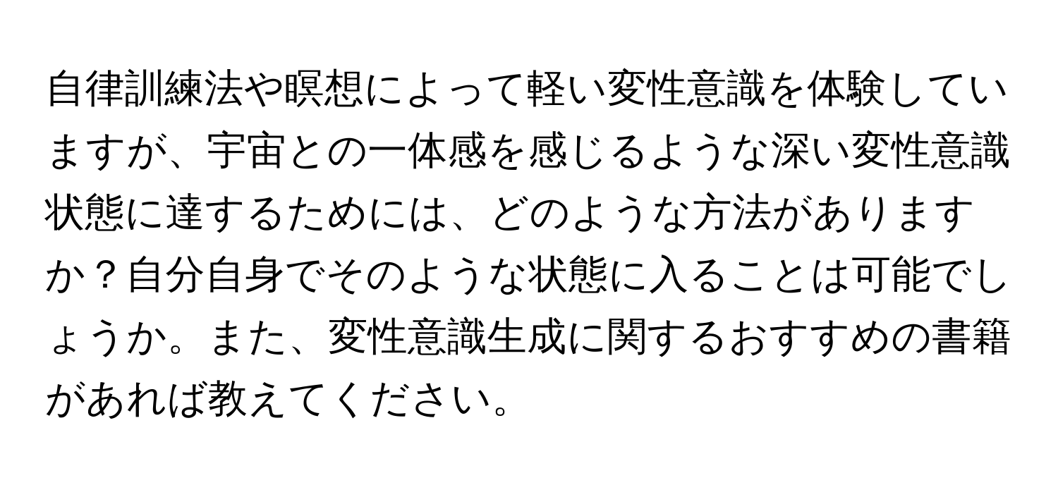 自律訓練法や瞑想によって軽い変性意識を体験していますが、宇宙との一体感を感じるような深い変性意識状態に達するためには、どのような方法がありますか？自分自身でそのような状態に入ることは可能でしょうか。また、変性意識生成に関するおすすめの書籍があれば教えてください。