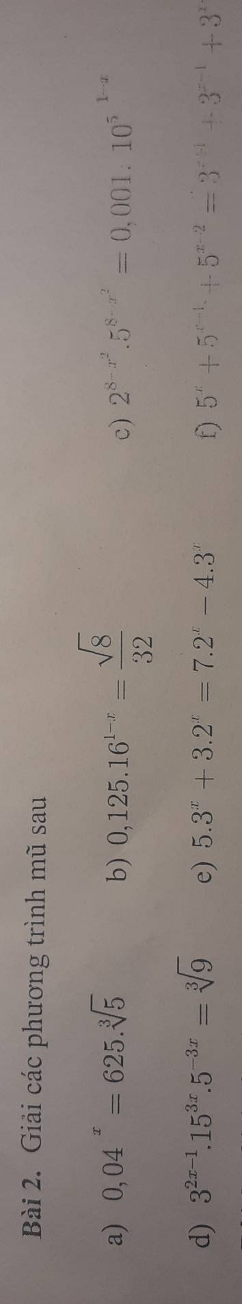 Giải các phương trình mũ sau 
a) 0,04^x=625.sqrt[3](5) b) 0,125.16^(1-x)= sqrt(8)/32 
c) 2^(8-x^2).5^(8-x^2)=0,001:10^(5^1-x)
d) 3^(2x-1).15^(3x).5^(-3x)=sqrt[3](9) e) 5.3^x+3.2^x=7.2^x-4.3^x f) 5^x+5^(x-1)+5^(x-2)=3^(x+1)+3^(x-1)+3^x