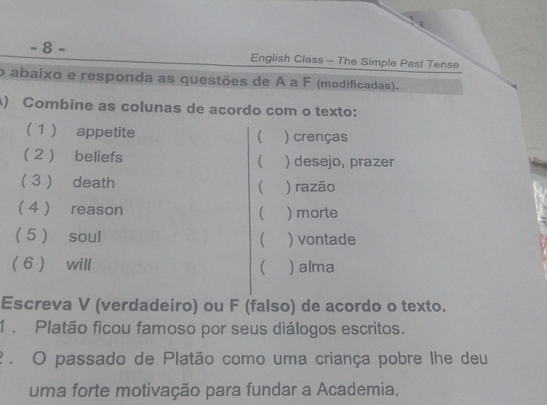 8- 
English Class - The Simple Past Tense 
o abaixo e responda as questões de À a F (modificadas). 
() Combine as colunas de acordo com o texto: 
( 1 ) appetite ( ) crenças 
(2 ) beliefs  ) desejo, prazer 
( 3 ) death ( ) razão 
 4 ) reason ( ) morte 
5  soul ( ) vontade 
6 will ( ) alma 
Escreva V (verdadeiro) ou F (falso) de acordo o texto. 
1 . Platão ficou famoso por seus diálogos escritos. 
? . O passado de Platão como uma criança pobre lhe deu 
uma forte motivação para fundar a Academia.