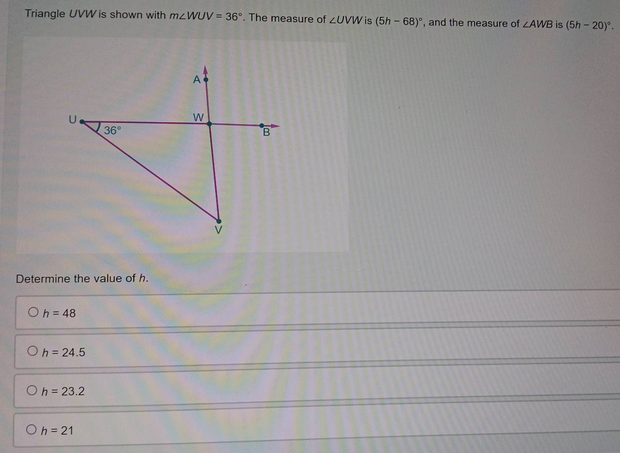 Triangle UVW is shown with m∠ WUV=36°. The measure of ∠ UVW is (5h-68)^circ  , and the measure of ∠ AWB is (5h-20)^circ .
Determine the value of h.
h=48
h=24.5
h=23.2
h=21