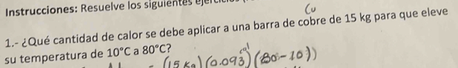 Instrucciones: Resuelve los siguientes r ci 
1.- ¿Qué cantidad de calor se debe aplicar a una barra de cobre de 15 kg para que eleve 
su temperatura de 10°C a 80°C 2