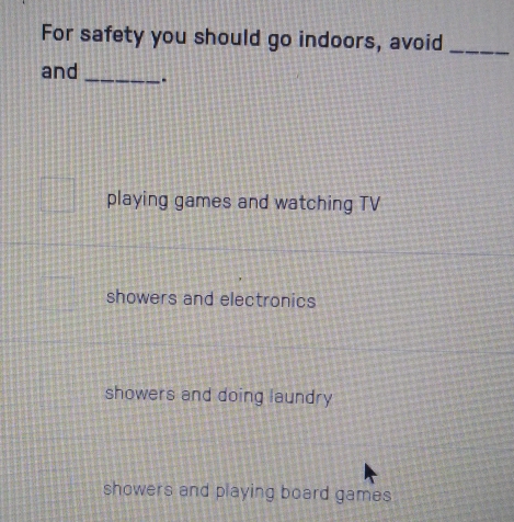 For safety you should go indoors, avoid_
and _.
playing games and watching TV
showers and electronics
showers and doing laundry
showers and playing board games