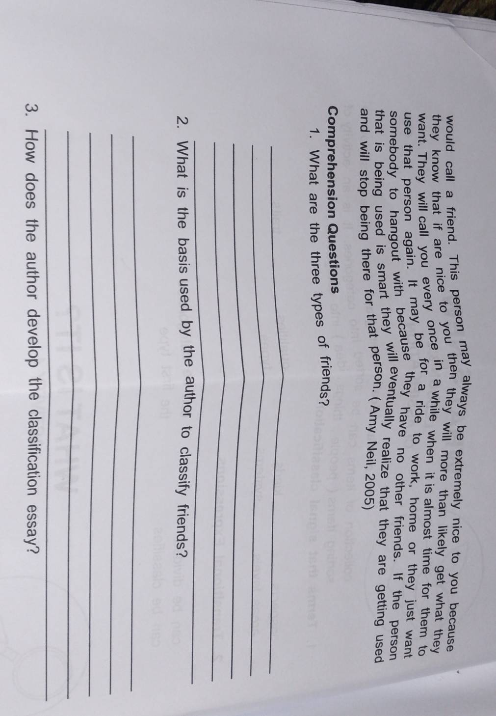 would call a friend. This person may always be extremely nice to you because 
they know that if are nice to you then they will more than likely get what they 
want. They will call you every once in a while when it is almost time for them to 
use that person again. It may be for a ride to work, home or they just want 
somebody to hangout with because they have no other friends. If the person 
that is being used is smart they will eventually realize that they are getting used 
and will stop being there for that person. ( Amy Neil, 2005) 
Comprehension Questions 
1. What are the three types of friends? 
_ 
_ 
_ 
_ 
_ 
2. What is the basis used by the author to classify friends? 
_ 
_ 
_ 
_ 
_ 
3. How does the author develop the classification essay?
