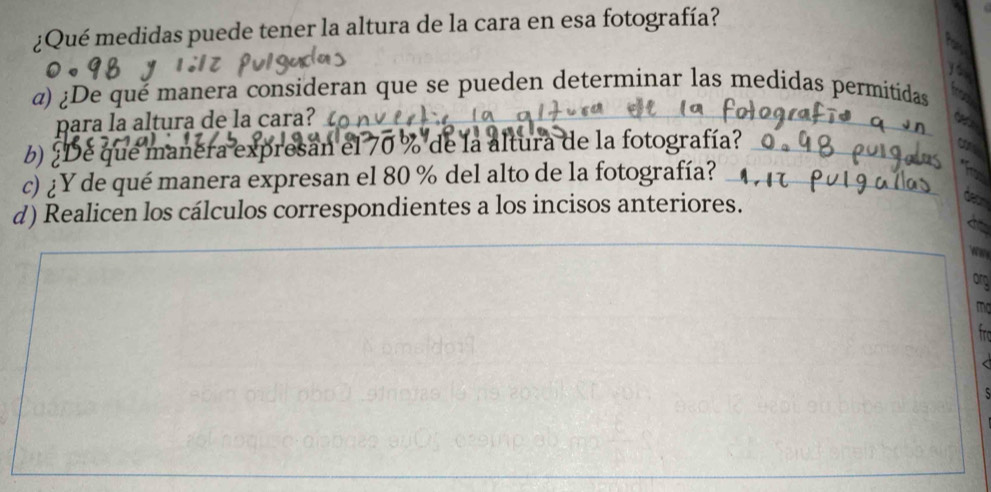 ¿Qué medidas puede tener la altura de la cara en esa fotografía? 
α) ¿De qué manera consideran que se pueden determinar las medidas permitidas 
para la altura de la cara 
b) ¿De que manera expresan el 70 % de la altura de la fotografía? 
c) ¿Y de qué manera expresan el 80 % del alto de la fotografía? 
d) Realicen los cálculos correspondientes a los incisos anteriores. 
Orp 
mg