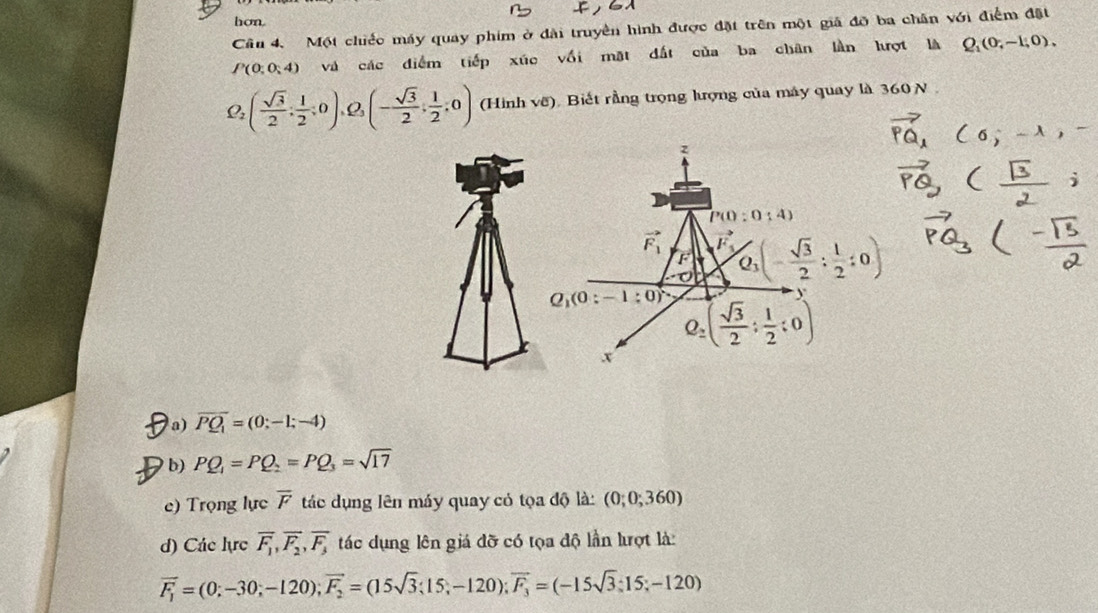 hon.
Câu 4. Một chiếc máy quay phim ở đài truyền hình được đặt trên một giả đỡ ba chân với điểm đặt
P(0;0;4) và các điểm tiếp xúc vối mặt đất của ba chân lần hượt là Q_1(0,-1,0),
Q_2( sqrt(3)/2 ; 1/2 ;0), ρ (- sqrt(3)/2 , 1/2 ,0) (Hinh voverline c ) Biết rằng trọng lượng của máy quay là 360 N
D a) overline PQ_1=(0;-1;-4)
b) PQ_1=PQ_2=PQ_3=sqrt(17)
e) Trọng lực overline F tác dụng lên máy quay có tọa độ là: (0;0;360)
d) Các lực overline F_1,overline F_2,overline F_3 tác dụng lên giá đỡ có tọa độ lần lượt là:
overline F_1=(0;-30;-120);vector F_2=(15sqrt(3);15;-120);vector F_3=(-15sqrt(3);15;-120)