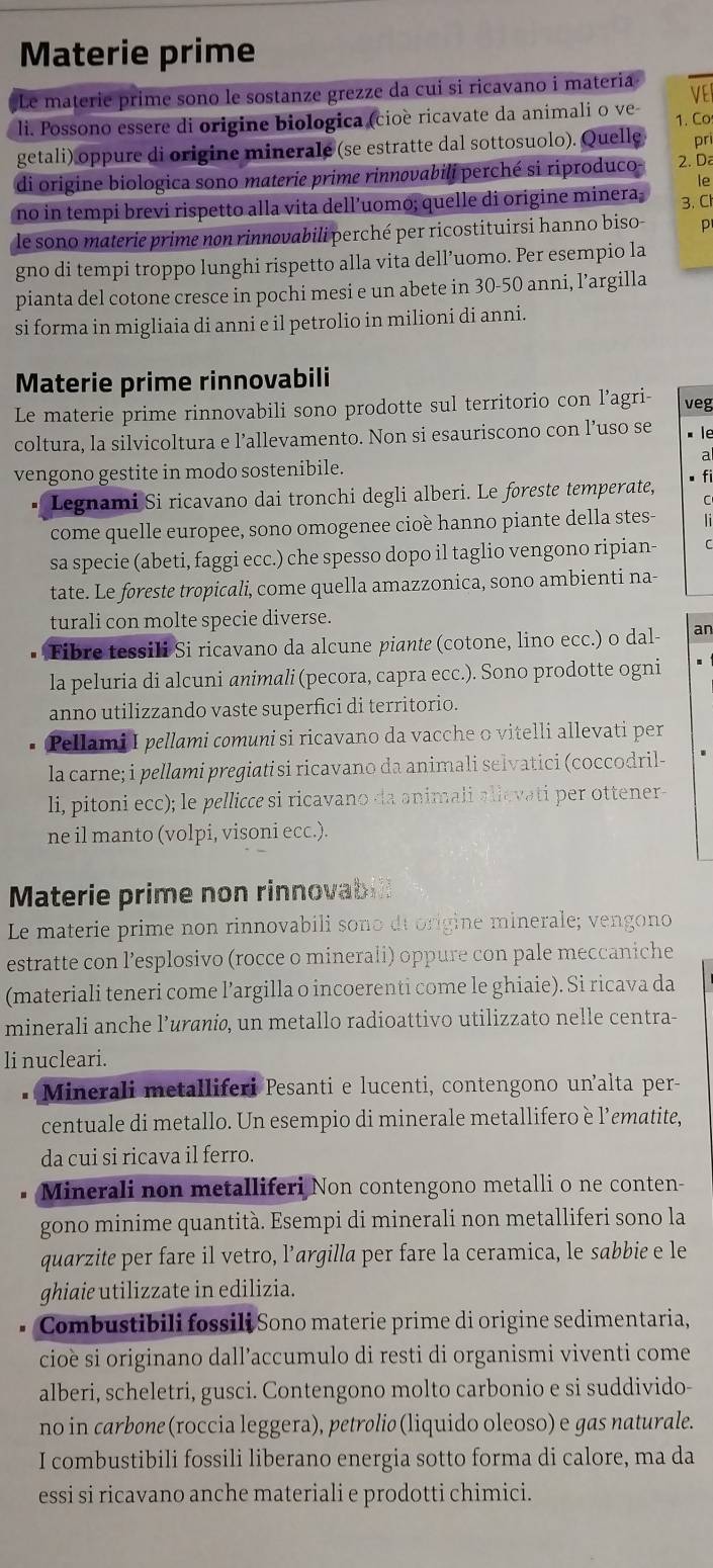 Materie prime
Le materie prime sono le sostanze grezze da cui si ricavano i materia
li. Possono essere di origine biologica (cioè ricavate da animali o ve- VEI
getali) oppure di origine minerale (se estratte dal sottosuolo). Quelle 1. Co
pri
di origine biologica sono materie prime rinnøvabili perché si riproduco- 2. Da
le
no in tempi brevi rispetto alla vita dell’uomo; quelle di origine minera; 3. Cl
le sono materie prime non rinnovabili perché per ricostituirsi hanno biso- D
gno di tempi troppo lunghi rispetto alla vita dell’uomo. Per esempio la
pianta del cotone cresce in pochi mesi e un abete in 30-50 anni, l’argilla
si forma in migliaia di anni e il petrolio in milioni di anni.
Materie prime rinnovabili
Le materie prime rinnovabili sono prodotte sul territorio con l’agri- veg
coltura, la silvicoltura e l’allevamento. Non si esauriscono con l’uso se è le
2
vengono gestite in modo sostenibile.
Legnami Si ricavano dai tronchi degli alberi. Le foreste temperate,
come quelle europee, sono omogenee cioè hanno piante della stes-   
sa specie (abeti, faggi ecc.) che spesso dopo il taglio vengono ripian-
tate. Le foreste tropicali, come quella amazzonica, sono ambienti na-
turali con molte specie diverse.
Fibre tessili Si ricavano da alcune piante (cotone, lino ecc.) o dal- an
la peluria di alcuni animali (pecora, capra ecc.). Sono prodotte ogni
anno utilizzando vaste superfici di territorio.
Pellami I pellami comuni si ricavano da vacche o vitelli allevati per
la carne; i pellami pregiati si ricavano da animali selvatici (coccodril-
li, pitoni ecc); le pellicce si ricavano da animali allevati per ottener-
ne il manto (volpi, visoni ecc.).
Materie prime non rinnovabill
Le materie prime non rinnovabili sono dt origine minerale; vengono
estratte con l’esplosivo (rocce o minerali) oppure con pale meccaniche
(materiali teneri come l’argilla o incoerenti come le ghiaie). Si ricava da
minerali anche l’uraniø, un metallo radioattivo utilizzato nelle centra-
li nucleari.
Minerali metalliferi Pesanti e lucenti, contengono un'alta per-
centuale di metallo. Un esempio di minerale metallifero è l’ematite,
da cui si ricava il ferro.
Minerali non metalliferi Non contengono metalli o ne conten-
gono minime quantità. Esempi di minerali non metalliferi sono la
quarzite per fare il vetro, l’argilla per fare la ceramica, le sabbie e le
ghiaie utilizzate in edilizia.
Combustibili fossili Sono materie prime di origine sedimentaria,
cioè si originano dall’accumulo di resti di organismi viventi come
alberi, scheletri, gusci. Contengono molto carbonio e si suddivido-
no in carbøne (roccia leggera), petrøliø (liquido oleoso) e gas naturale.
I combustibili fossili liberano energia sotto forma di calore, ma da
essi si ricavano anche materiali e prodotti chimici.