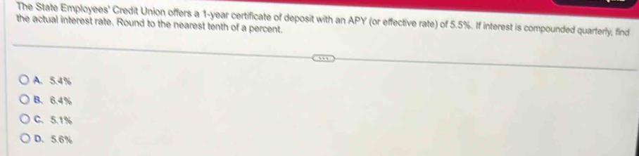 The State Employees' Credit Union offers a 1-year certificate of deposit with an APY (or effective rate) of 5.5%. If interest is compounded quarterly, find
the actual interest rate. Round to the nearest tenth of a percent.
A. 5.4%
B. 6.4%
C. 5.1%
D. 5.6%