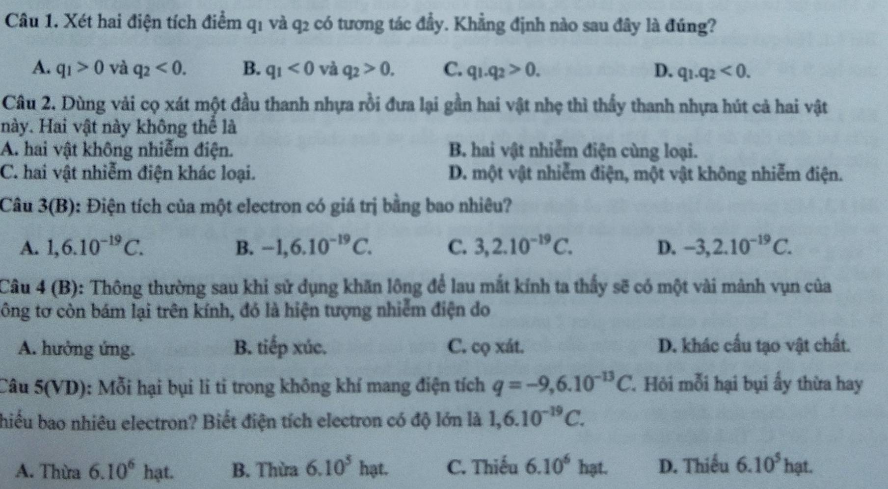 Xét hai điện tích điểm q1 và q2 có tương tác đầy. Khẳng định nào sau đây là đúng?
A. q_1>0 và q_2<0. B. q_1<0</tex> và q_2>0. C. q_1.q_2>0. D. q_1.q_2<0.
Câu 2. Dùng vải cọ xát một đầu thanh nhựa rồi đưa lại gần hai vật nhẹ thì thấy thanh nhựa hút cả hai vật
này. Hai vật này không thể là
A. hai vật không nhiễm điện. B. hai vật nhiễm điện cùng loại.
C. hai vật nhiễm điện khác loại. D. một vật nhiễm điện, một vật không nhiễm điện.
Câu 3(E 3): Điện tích của một electron có giá trị bằng bao nhiêu?
A. 1,6.10^(-19)C. B. -1,6.10^(-19)C. C. 3,2.10^(-19)C. D. -3,2.10^(-19)C.
Câu 4 (B): Thông thường sau khi sử dụng khăn lông để lau mắt kính ta thấy sẽ có một vài mành vụn của
tông tơ còn bám lại trên kính, đó là hiện tượng nhiễm điện do
A. hưởng ứng. B. tiếp xúc. C. cQxit D. khác cầu tạo vật chất.
Câu 5(VD): Mỗi hại bụi li ti trong không khí mang điện tích q=-9,6.10^(-13)C. Hỏi mỗi hại bụi ấy thừa hay
hiếu bao nhiêu electron? Biết điện tích electron có độ lớn là 1,6.10^(-19)C.
A. Thừa 6.10^6ha a B. Thừa 6.10^5 hạt. C. Thiếu 6.10^6h at. D. Thiếu 6.10^5 hạt.