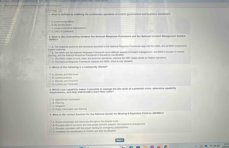 tot nl e sonse Famewone an Introduction( FEMA Emergency Maragemen Instrtute
# trainingfema.qow/is/examfcrms.aspxhd=800.d8lang=en
5 Por Page v
1. What is defined as enabling the continuous operation of critical government and business functions?
A. a community lifeline
B. the private sector
C. nongovernmental organizations
D. Unity of Command
(NIMS)? 2. What is the relationship between the National Response Framework and the National Incident Management System
A. The response protocols and structures described in the National Response Framework align with the NIMS, and all NIMS components
support response.
B. The NIMS and the National Response Framework cover different aspects of incident management—the NIMS is focused on tactical
planning, and the National Response Framework is focused on coordination.
C. The NIMS relates to local, state, and territorial operations, whereas the NRF relates strictly to Federal operations.
D. The National Response Framework replaces the NIMS, which is now obsolete.
3. Which of the following is a community lifeline?
A. Grocery and Fast Food
B. Communications
C. Schools and Churches
D. Lumber and Hardware
4. Which core capability makes it possible to manage the life cycle of a potential crisis, determine capability
requirements, and help stakeholders learn their roles?
A. Operational Coordination
B. Planning
C. Mitigation
D. Public Information and Waming
5. What is the correct function for the National Center for Missing & Exploited Children (NCMEC)?
A. Shares knowledge and resources throughout the disaster cycle
B. Provides relief to survivors and help people prevent, prepare, and respond to emergencies
C. Provides volunteers with the proper training for emergency preparedness
D. Facititates the identification of children and their reunification
Next >
357